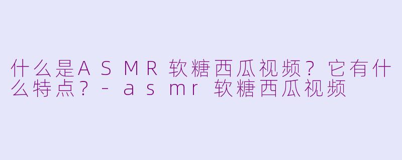 什么是ASMR软糖西瓜视频？它有什么特点？-asmr软糖西瓜视频