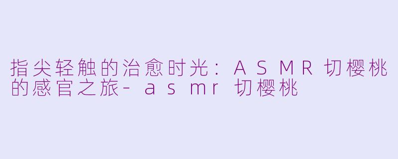 指尖轻触的治愈时光：ASMR切樱桃的感官之旅-asmr切樱桃