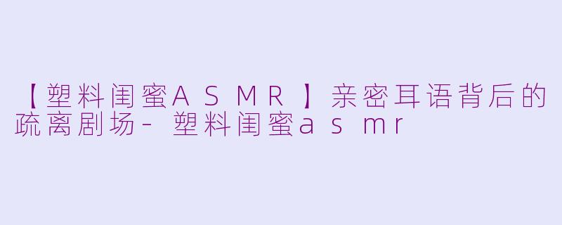 【塑料闺蜜ASMR】亲密耳语背后的疏离剧场-塑料闺蜜asmr