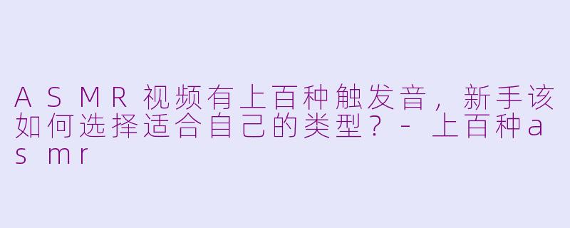 ASMR视频有上百种触发音，新手该如何选择适合自己的类型？