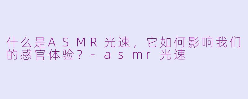 什么是ASMR光速，它如何影响我们的感官体验？-asmr光速