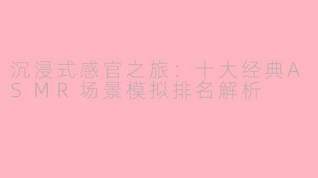 沉浸式感官之旅：十大经典ASMR场景模拟排名解析