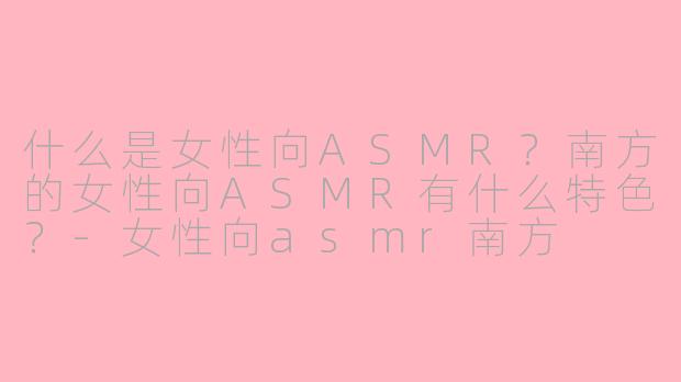 什么是女性向ASMR?南方的女性向ASMR有什么特色?-女性向asmr南方