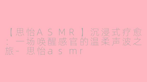 【思怡ASMR】沉浸式疗愈：一场唤醒感官的温柔声波之旅-思怡asmr