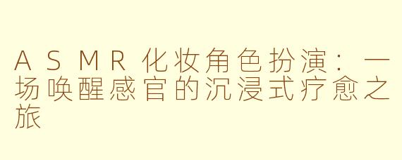 ASMR化妆角色扮演：一场唤醒感官的沉浸式疗愈之旅