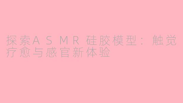 探索ASMR硅胶模型：触觉疗愈与感官新体验
