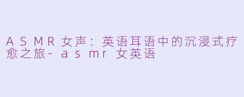 ASMR女声：英语耳语中的沉浸式疗愈之旅-asmr女英语