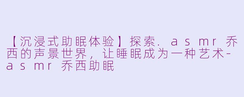 【沉浸式助眠体验】探索.asmr乔西的声景世界,让睡眠成为一种艺术-asmr乔西助眠