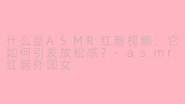 什么是ASMR红唇视频,它如何引发放松感?-asmr红唇外国女