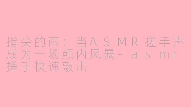 指尖的雨：当ASMR搓手声成为一场颅内风暴-asmr搓手快速敲击