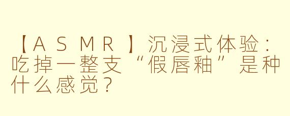【ASMR】沉浸式体验：吃掉一整支“假唇釉”是种什么感觉？