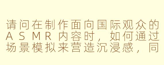 请问在制作面向国际观众的ASMR内容时,如何通过场景模拟来营造沉浸感,同时保持内容的舒适与专业性?