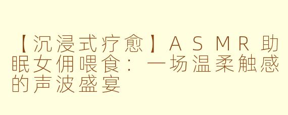 【沉浸式疗愈】ASMR助眠女佣喂食：一场温柔触感的声波盛宴