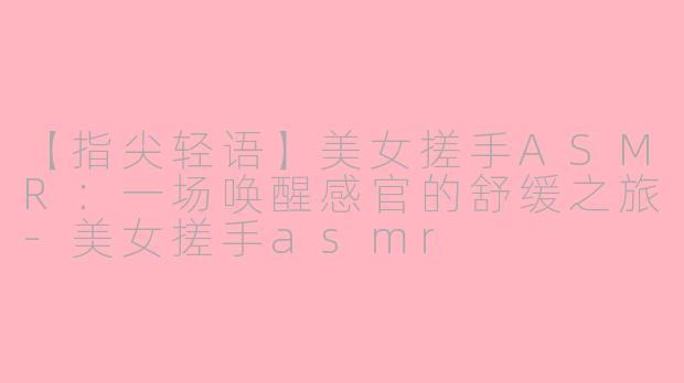 【指尖轻语】美女搓手ASMR：一场唤醒感官的舒缓之旅-美女搓手asmr