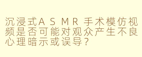沉浸式ASMR手术模仿视频是否可能对观众产生不良心理暗示或误导？