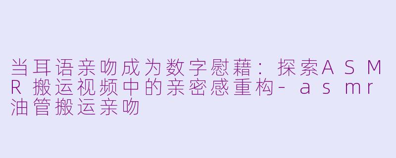 当耳语亲吻成为数字慰藉：探索ASMR搬运视频中的亲密感重构-asmr油管搬运亲吻