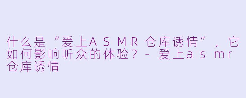 什么是“爱上ASMR仓库诱情”，它如何影响听众的体验？