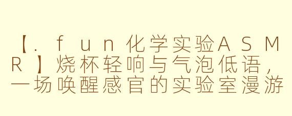 【.fun化学实验ASMR】烧杯轻响与气泡低语，一场唤醒感官的实验室漫游