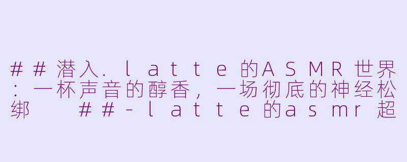 ##潜入.latte的ASMR世界：一杯声音的醇香，一场彻底的神经松绑

##-latte的asmr超放松