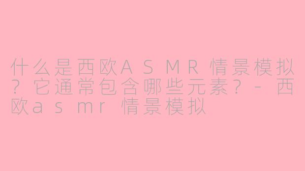 什么是西欧ASMR情景模拟？它通常包含哪些元素？