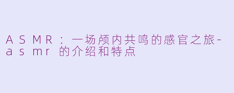 ASMR：一场颅内共鸣的感官之旅-asmr的介绍和特点
