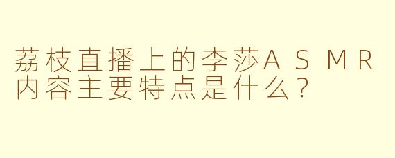 荔枝直播上的李莎ASMR内容主要特点是什么？