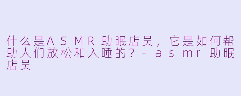 什么是ASMR助眠店员，它是如何帮助人们放松和入睡的？-asmr助眠店员