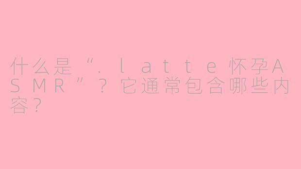什么是“.latte怀孕ASMR”？它通常包含哪些内容？