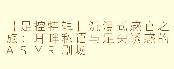 【足控特辑】沉浸式感官之旅：耳畔私语与足尖诱惑的ASMR剧场