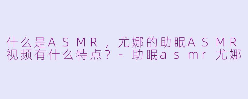 什么是ASMR，尤娜的助眠ASMR视频有什么特点？
