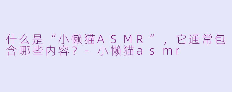 什么是“小懒猫ASMR”，它通常包含哪些内容？-小懒猫asmr