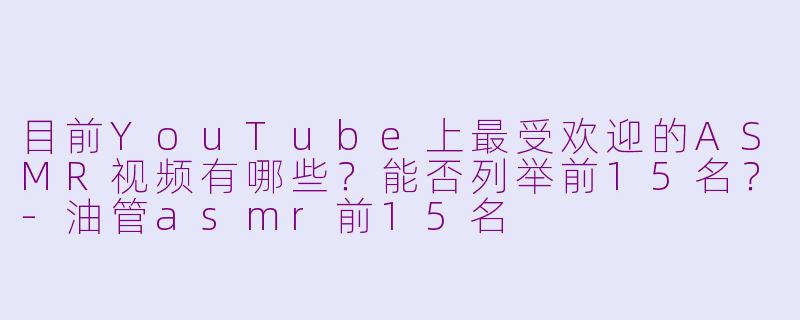 目前YouTube上最受欢迎的ASMR视频有哪些?能否列举前15名?-油管asmr前15名