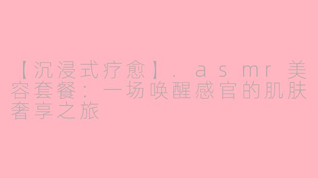 【沉浸式疗愈】.asmr美容套餐：一场唤醒感官的肌肤奢享之旅