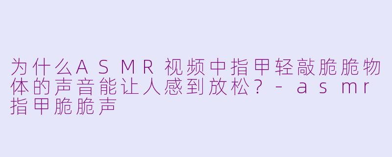 为什么ASMR视频中指甲轻敲脆脆物体的声音能让人感到放松？-asmr指甲脆脆声