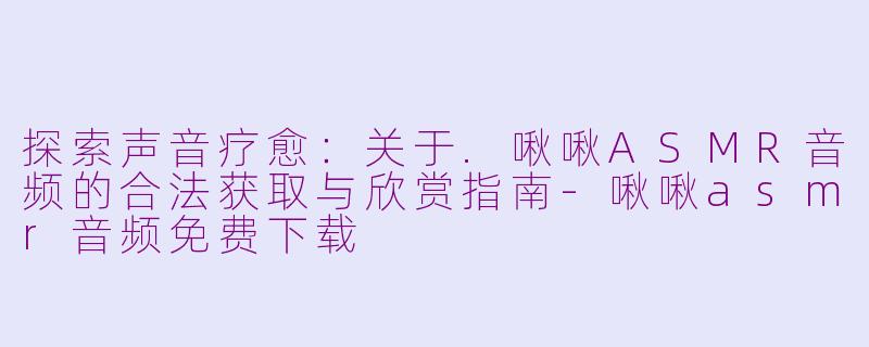 探索声音疗愈：关于.啾啾ASMR音频的合法获取与欣赏指南-啾啾asmr音频免费下载