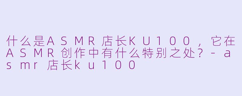 什么是ASMR店长KU100，它在ASMR创作中有什么特别之处？-asmr店长ku100