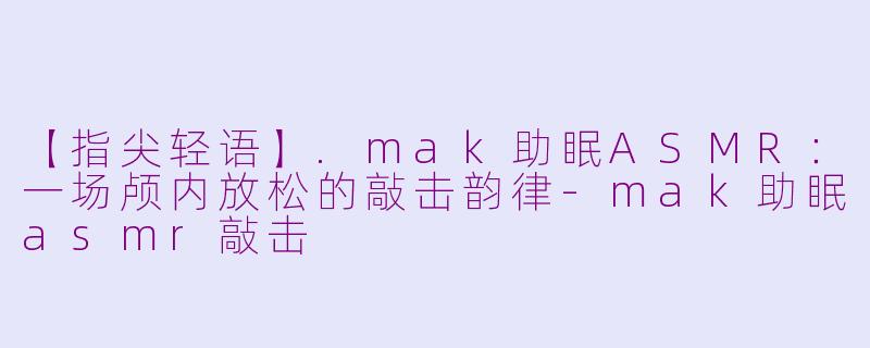 【指尖轻语】.mak助眠ASMR:一场颅内放松的敲击韵律-mak助眠asmr敲击