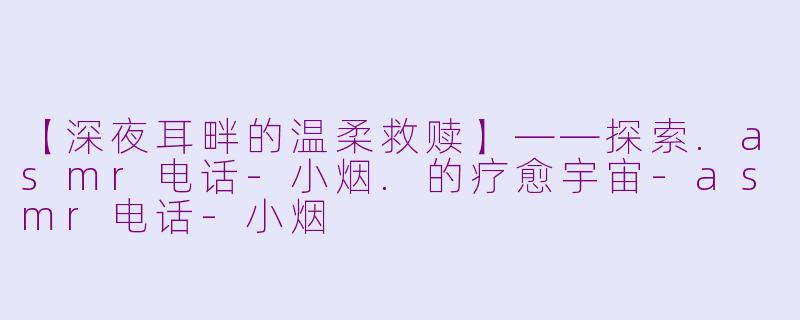 【深夜耳畔的温柔救赎】——探索.asmr电话-小烟.的疗愈宇宙-asmr电话-小烟