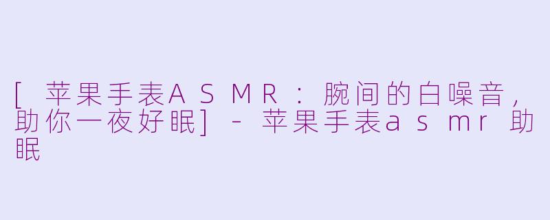 [苹果手表ASMR：腕间的白噪音，助你一夜好眠]-苹果手表asmr助眠