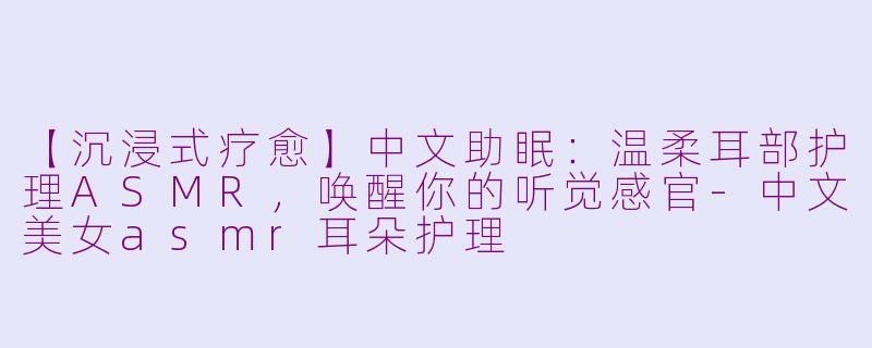 【沉浸式疗愈】中文助眠:温柔耳部护理ASMR,唤醒你的听觉感官-中文美女asmr耳朵护理