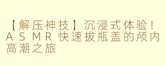 【解压神技】沉浸式体验!ASMR快速拔瓶盖的颅内高潮之旅