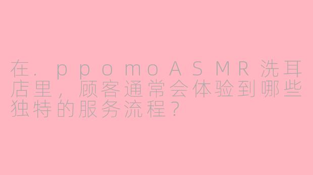 在.ppomoASMR洗耳店里，顾客通常会体验到哪些独特的服务流程？