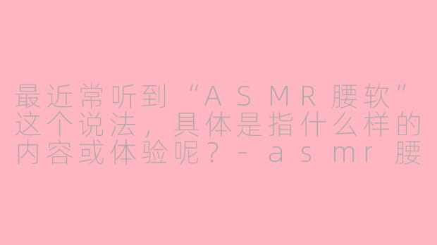 最近常听到“ASMR腰软”这个说法,具体是指什么样的内容或体验呢?-asmr腰软女性向