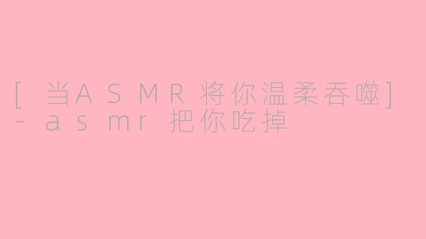 [当ASMR将你温柔吞噬]-asmr把你吃掉