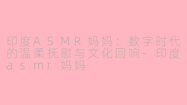 印度ASMR妈妈：数字时代的温柔抚慰与文化回响-印度asmr妈妈