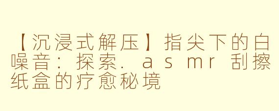 【沉浸式解压】指尖下的白噪音：探索.asmr刮擦纸盒的疗愈秘境