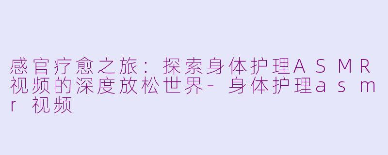 感官疗愈之旅:探索身体护理ASMR视频的深度放松世界-身体护理asmr视频