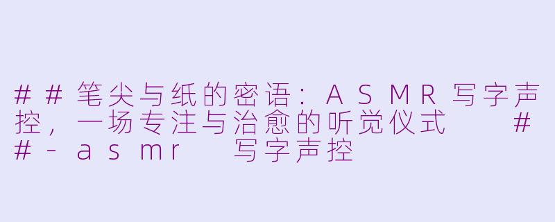 ##笔尖与纸的密语：ASMR写字声控，一场专注与治愈的听觉仪式

##-asmr 写字声控