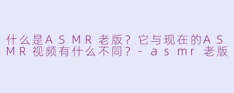 什么是ASMR老版？它与现在的ASMR视频有什么不同？-asmr老版