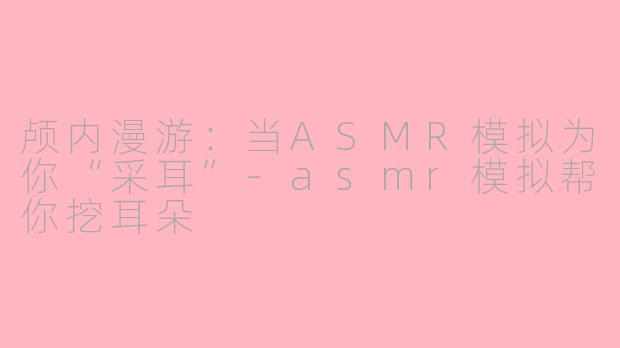 颅内漫游：当ASMR模拟为你“采耳”-asmr模拟帮你挖耳朵